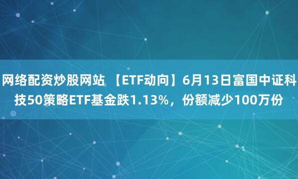 網(wǎng)絡(luò )配資炒股網(wǎng)站 【ETF動(dòng)向】6月13日富國中證科技50策略ETF基金跌1.13%，份額減少100萬(wàn)份