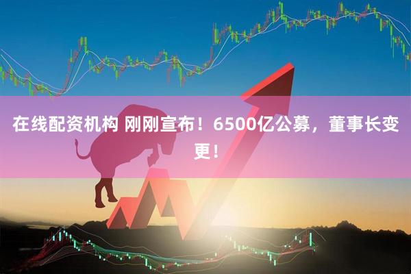 在線(xiàn)配資機構 剛剛宣布！6500億公募，董事長(cháng)變更！