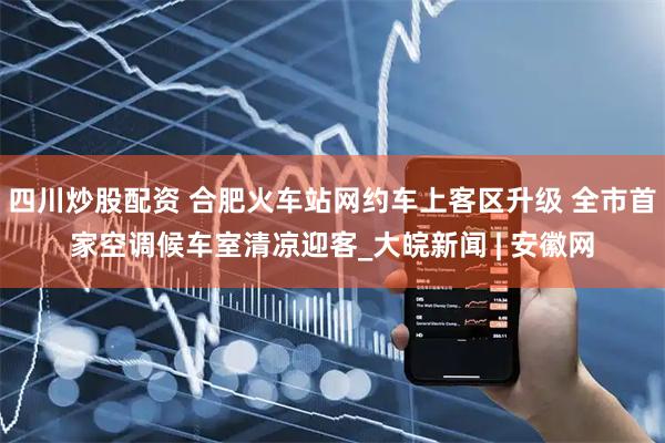四川炒股配資 合肥火車(chē)站網(wǎng)約車(chē)上客區升級 全市首家空調候車(chē)室清涼迎客_大皖新聞 | 安徽網(wǎng)