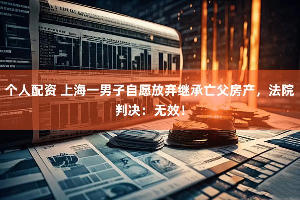 個(gè)人配資 上海一男子自愿放棄繼承亡父房產(chǎn)，法院判決：無(wú)效！