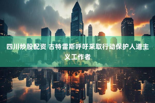 四川炒股配資 古特雷斯呼吁采取行動(dòng)保護人道主義工作者