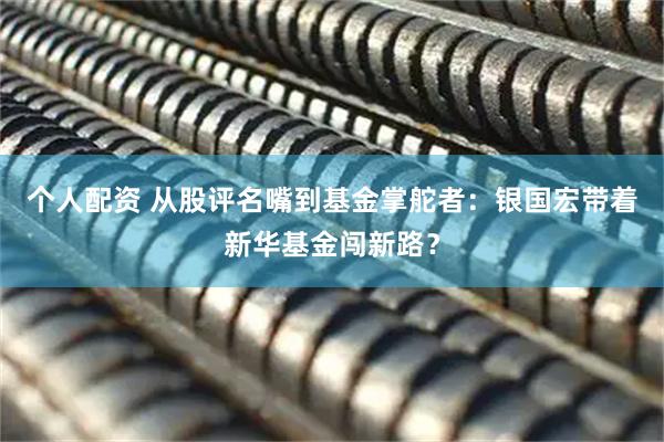 個(gè)人配資 從股評名嘴到基金掌舵者：銀國宏帶著(zhù)新華基金闖新路？